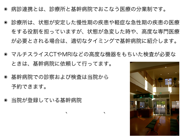 病診連携とは、診療所と基幹病院でおこなう医療の分業制です。
診療所は、状態が安定した慢性期の疾患や軽症な急性期の疾患の医療をする役割を担っていますが、状態が急変した時や、高度な専門医療が必要とされる場合は、適切なタイミングで基幹病院に紹介します。
マルチスライスCTやMRIなどの高度な機器をもちいた検査が必要なときは、基幹病院に依頼して行ってます。￼
基幹病院での診察および検査は当院から
予約できます。
当院が登録している基幹病院
　豊田地域医療センター、豊田厚生病院、
　トヨタ記念病院