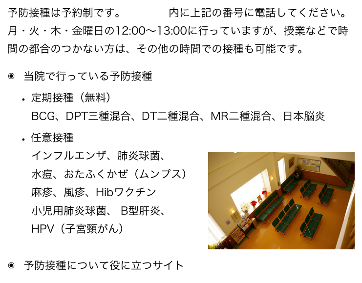 予防接種は予約制です。診療時間内に上記の番号に電話してください。
月・火・木・金曜日の12:00〜13:00に行っていますが、授業などで時間の都合のつかない方は、その他の時間での接種も可能です。
当院で行っている予防接種
定期接種（無料）
　BCG、DPT三種混合、DT二種混合、MR二種混合、日本脳炎
任意接種（価格表へ）
　インフルエンザ、肺炎球菌、￼
　水痘、おたふくかぜ（ムンプス） 
　麻疹、風疹、Hibワクチン
　小児用肺炎球菌、 B型肝炎、
　HPV（子宮頸がん）

予防接種について役に立つサイト