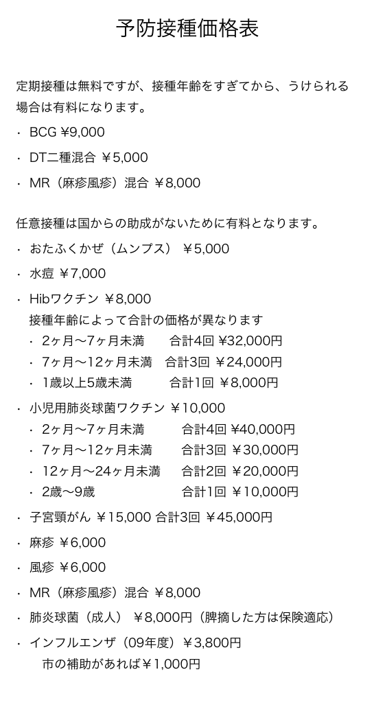 予防接種価格表

定期接種は無料ですが、接種年齢をすぎてから、うけられる場合は有料になります。BCG ¥9,000DT二種混合 ￥5,000MR（麻疹風疹）混合 ￥8,000任意接種は国からの助成がないために有料となります。おたふくかぜ（ムンプス） ￥5,000水痘 ￥7,000Hibワクチン ￥8,000
接種年齢によって合計の価格が異なります2ヶ月〜7ヶ月未満　　合計4回 ¥32,000円7ヶ月〜12ヶ月未満　合計3回 ￥24,000円1歳以上5歳未満　　　合計1回 ￥8,000円小児用肺炎球菌ワクチン ￥10,000
2ヶ月〜7ヶ月未満　　　合計4回 ¥40,000円7ヶ月〜12ヶ月未満　　 合計3回 ￥30,000円
12ヶ月〜24ヶ月未満     合計2回 ￥20,000円2歳〜9歳　　　　　　　合計1回 ￥10,000円
子宮頸がん ￥15,000 合計3回 ￥45,000円
麻疹 ￥6,000風疹 ￥6,000MR（麻疹風疹）混合 ￥8,000肺炎球菌（成人） ￥8,000円（脾摘した方は保険適応）インフルエンザ（09年度）￥3,800円
　市の補助があれば￥1,000円